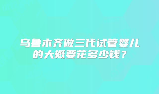 乌鲁木齐做三代试管婴儿的大概要花多少钱？