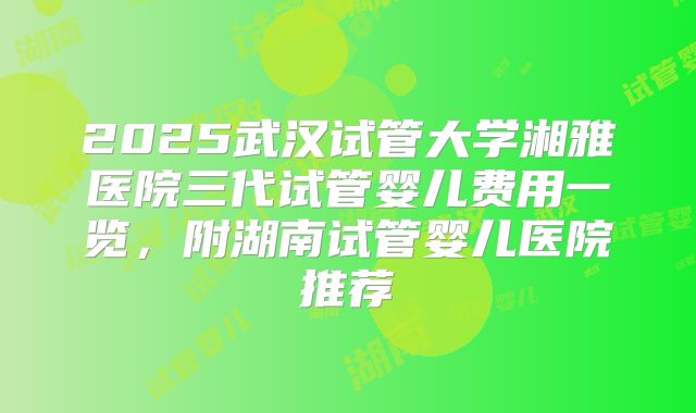 2025武汉试管大学湘雅医院三代试管婴儿费用一览，附湖南试管婴儿医院推荐