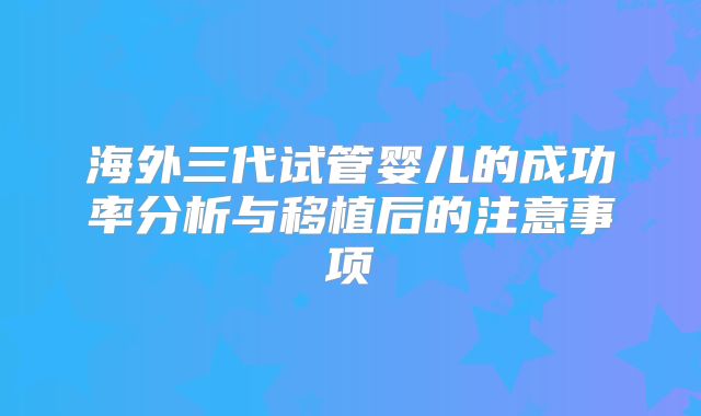 海外三代试管婴儿的成功率分析与移植后的注意事项