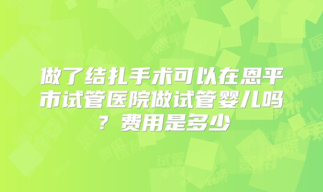做了结扎手术可以在恩平市试管医院做试管婴儿吗？费用是多少