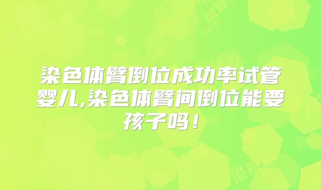 染色体臂倒位成功率试管婴儿,染色体臂间倒位能要孩子吗！