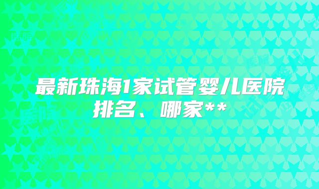 最新珠海1家试管婴儿医院排名、哪家**