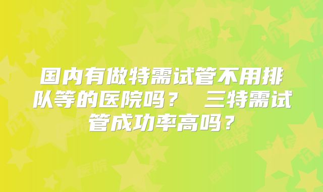 国内有做特需试管不用排队等的医院吗？ 三特需试管成功率高吗？