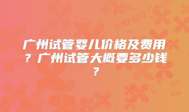 广州试管婴儿价格及费用?广州试管大概要多少钱?