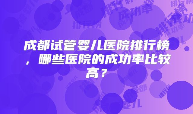 成都试管婴儿医院排行榜，哪些医院的成功率比较高？