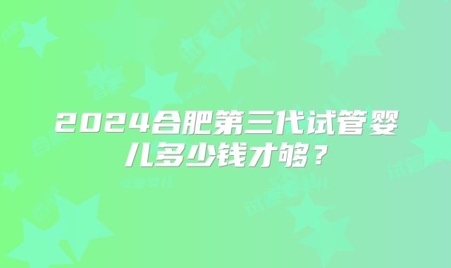 2024合肥第三代试管婴儿多少钱才够？