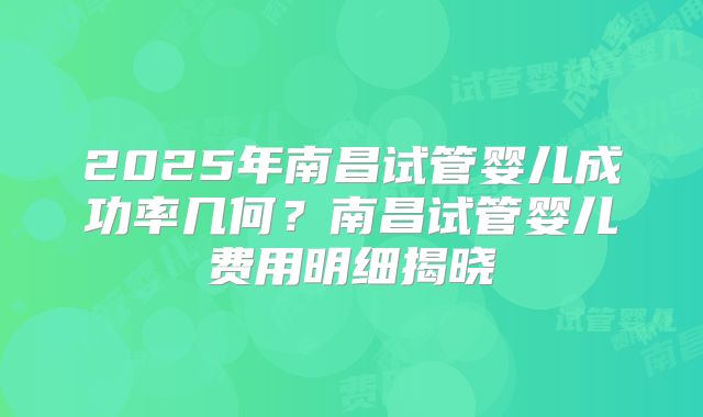 2025年南昌试管婴儿成功率几何？南昌试管婴儿费用明细揭晓