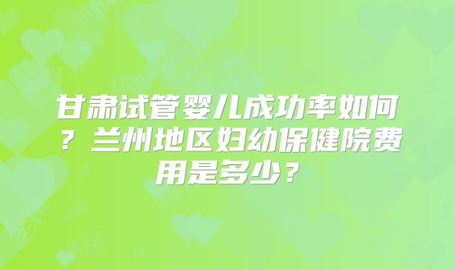 甘肃试管婴儿成功率如何？兰州地区妇幼保健院费用是多少？