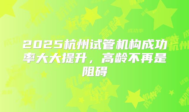 2025杭州试管机构成功率大大提升，高龄不再是阻碍