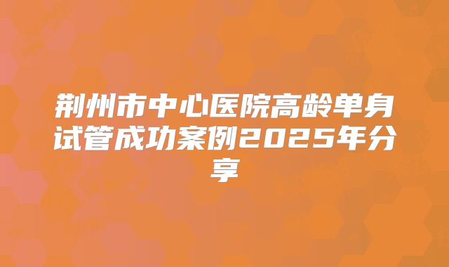 荆州市中心医院高龄单身试管成功案例2025年分享