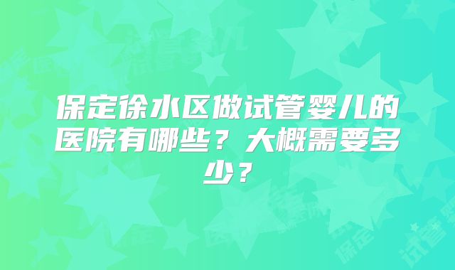 保定徐水区做试管婴儿的医院有哪些？大概需要多少？