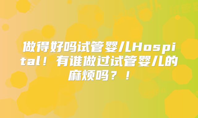 做得好吗试管婴儿Hospital！有谁做过试管婴儿的麻烦吗？！