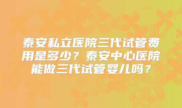 泰安私立医院三代试管费用是多少？泰安中心医院能做三代试管婴儿吗？