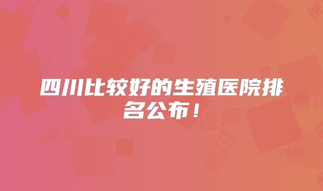 四川比较好的生殖医院排名公布！