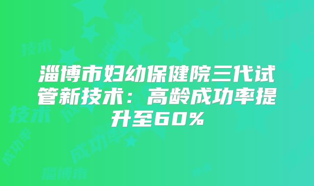 淄博市妇幼保健院三代试管新技术：高龄成功率提升至60%