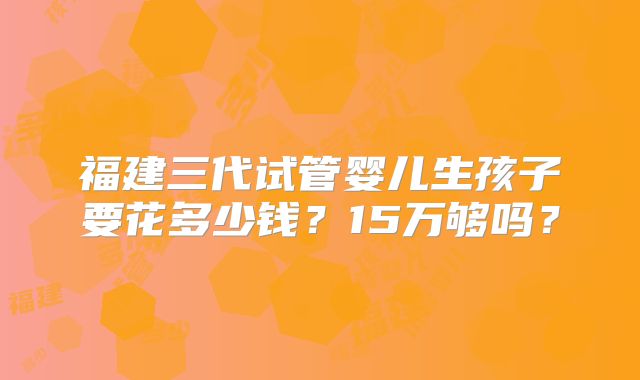 福建三代试管婴儿生孩子要花多少钱？15万够吗？