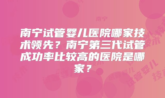 南宁试管婴儿医院哪家技术领先？南宁第三代试管成功率比较高的医院是哪家？