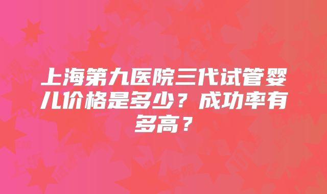 上海第九医院三代试管婴儿价格是多少？成功率有多高？