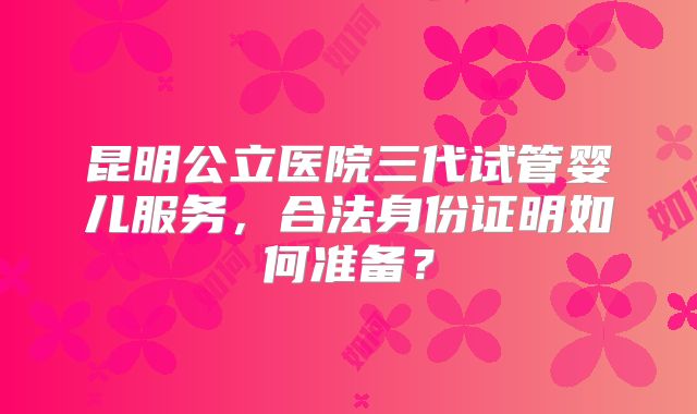 昆明公立医院三代试管婴儿服务,合法身份证明如何准备?
