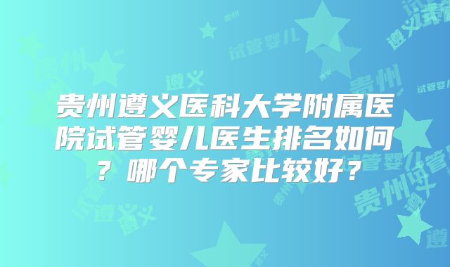贵州遵义医科大学附属医院试管婴儿医生排名如何？哪个专家比较好？