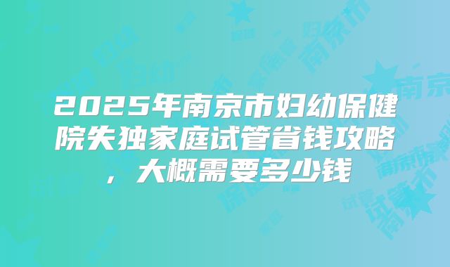 2025年南京市妇幼保健院失独家庭试管省钱攻略，大概需要多少钱