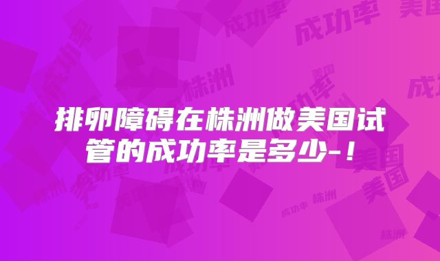 排卵障碍在株洲做美国试管的成功率是多少-！