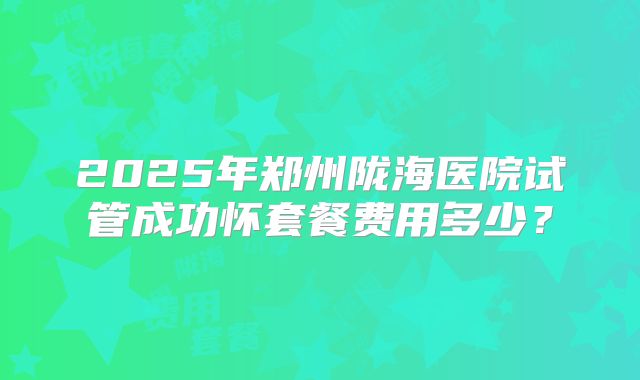 2025年郑州陇海医院试管成功怀套餐费用多少？