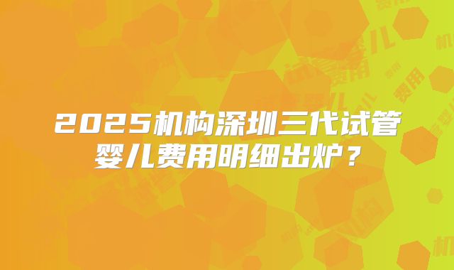 2025机构深圳三代试管婴儿费用明细出炉？