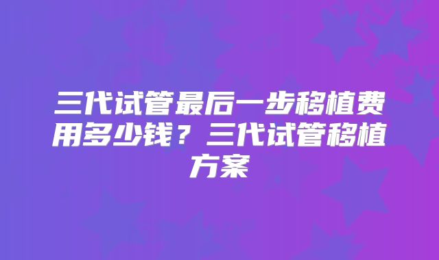 三代试管最后一步移植费用多少钱？三代试管移植方案