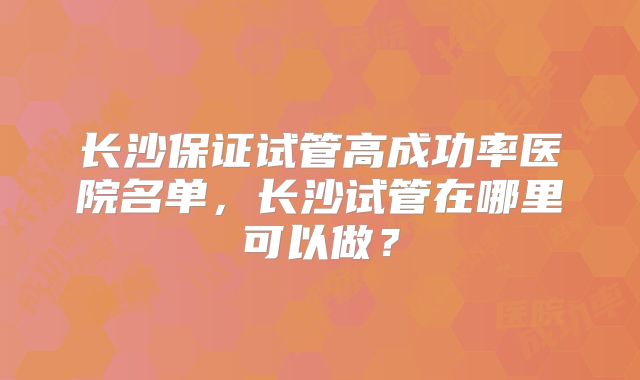 长沙保证试管高成功率医院名单，长沙试管在哪里可以做？