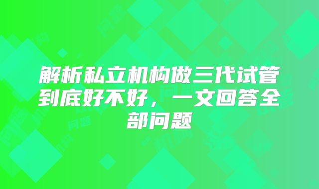 解析私立机构做三代试管到底好不好，一文回答全部问题