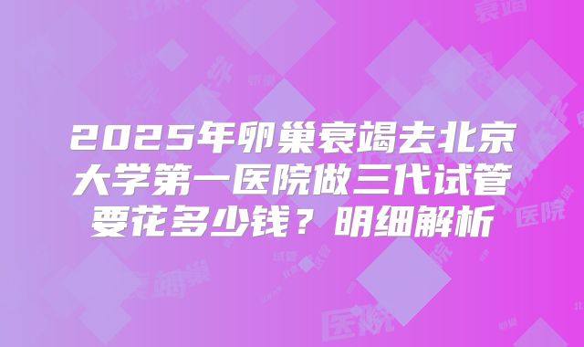 2025年卵巢衰竭去北京大学第一医院做三代试管要花多少钱?明细解析