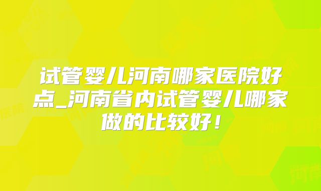 试管婴儿河南哪家医院好点_河南省内试管婴儿哪家做的比较好！