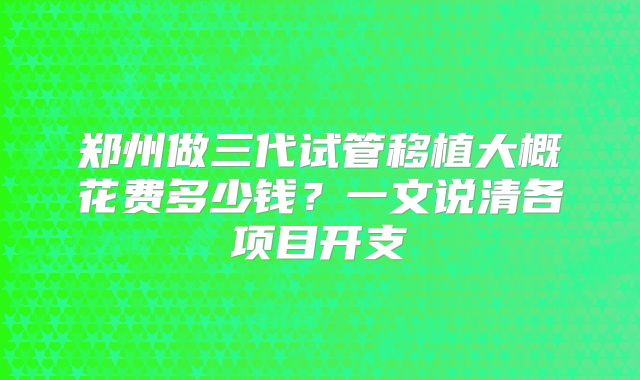 郑州做三代试管移植大概花费多少钱？一文说清各项目开支