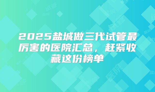 2025盐城做三代试管最厉害的医院汇总，赶紧收藏这份榜单
