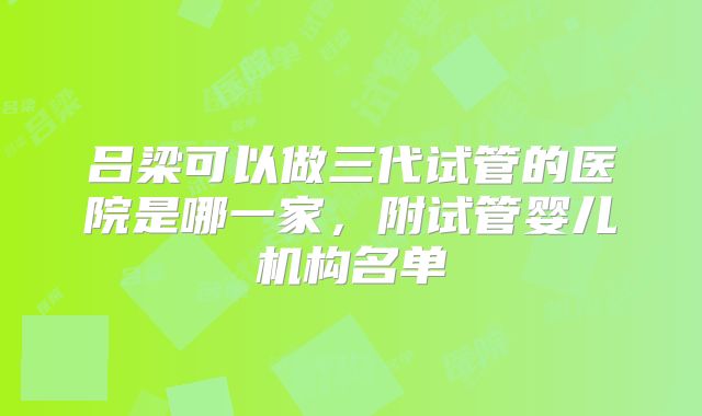 吕梁可以做三代试管的医院是哪一家，附试管婴儿机构名单
