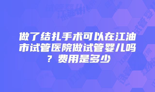 做了结扎手术可以在江油市试管医院做试管婴儿吗？费用是多少