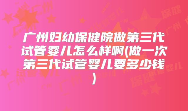 广州妇幼保健院做第三代试管婴儿怎么样啊(做一次第三代试管婴儿要多少钱)