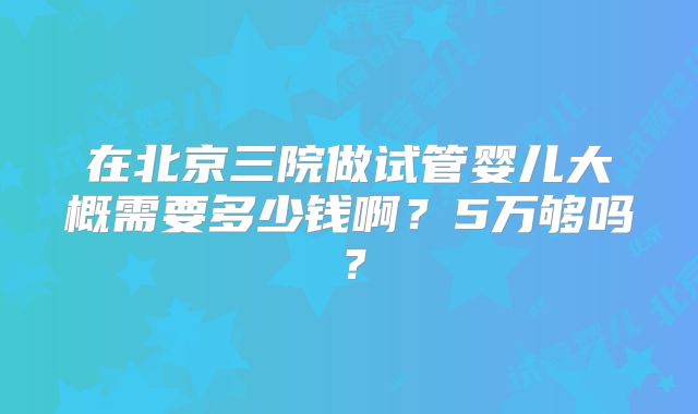 在北京三院做试管婴儿大概需要多少钱啊？5万够吗？