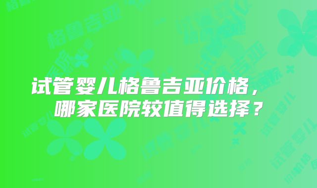 试管婴儿格鲁吉亚价格， 哪家医院较值得选择？