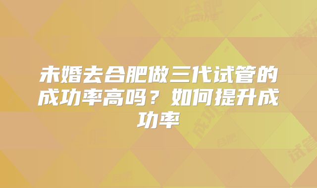 未婚去合肥做三代试管的成功率高吗？如何提升成功率