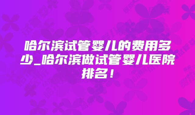 哈尔滨试管婴儿的费用多少_哈尔滨做试管婴儿医院排名!