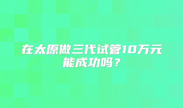 在太原做三代试管10万元能成功吗？