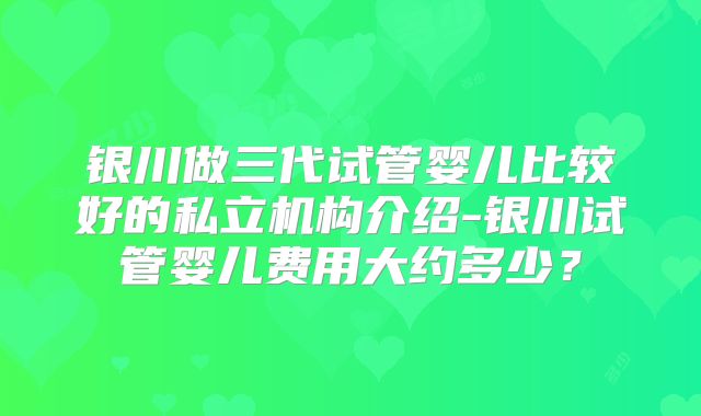 银川做三代试管婴儿比较好的私立机构介绍-银川试管婴儿费用大约多少？