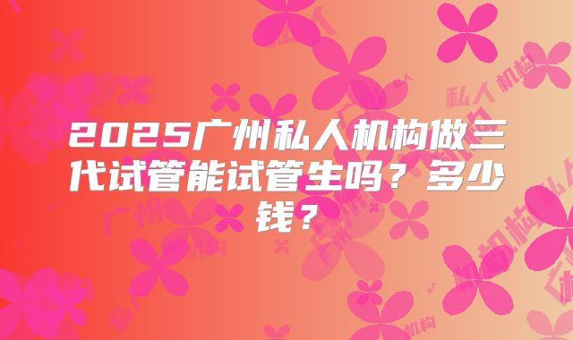 2025广州私人机构做三代试管能试管生吗？多少钱？