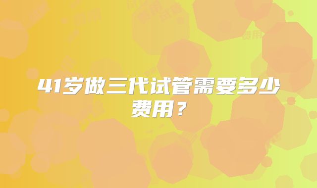 41岁做三代试管需要多少费用？