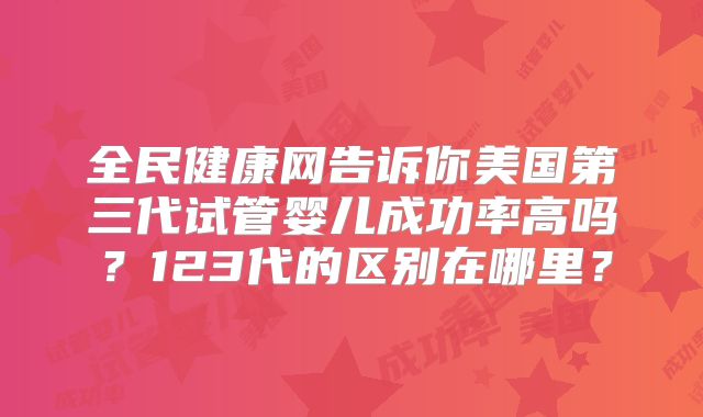 全民健康网告诉你美国第三代试管婴儿成功率高吗？123代的区别在哪里？