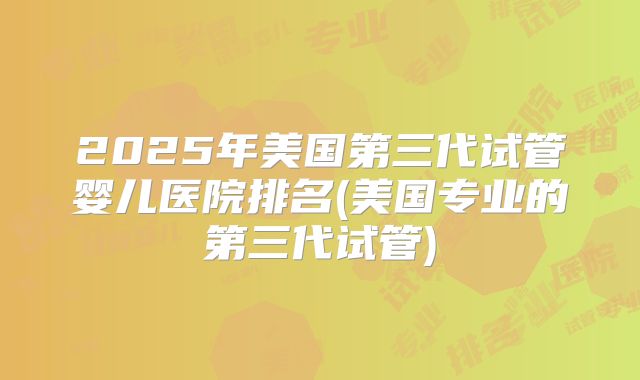 2025年美国第三代试管婴儿医院排名(美国专业的第三代试管)