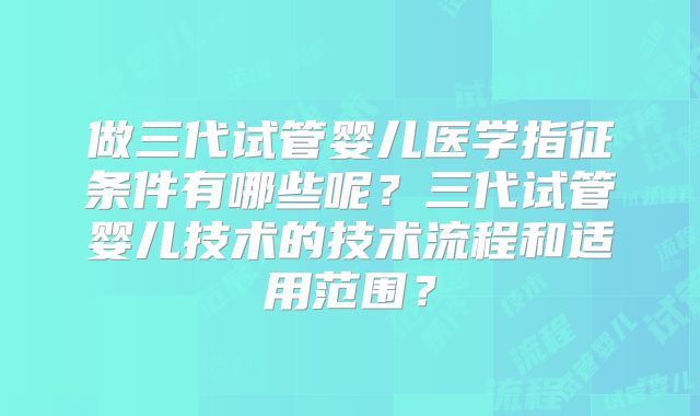 做三代试管婴儿医学指征条件有哪些呢？三代试管婴儿技术的技术流程和适用范围？