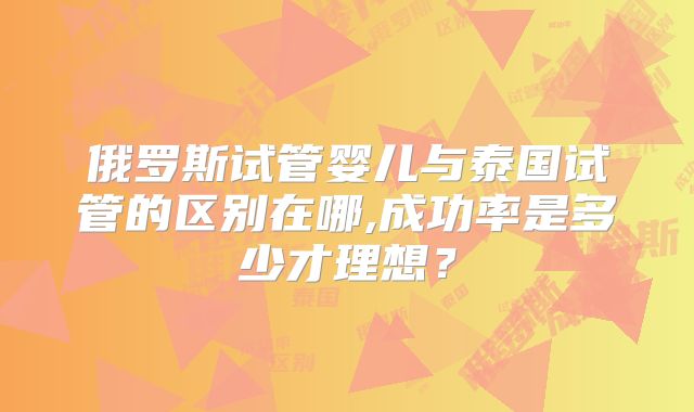 俄罗斯试管婴儿与泰国试管的区别在哪,成功率是多少才理想？